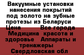 Вакуумные установки нанесения покрытий под золото на зубные протезы из Беларуси › Цена ­ 100 - Все города Медицина, красота и здоровье » Аппараты и тренажеры   . Свердловская обл.,Красноуфимск г.